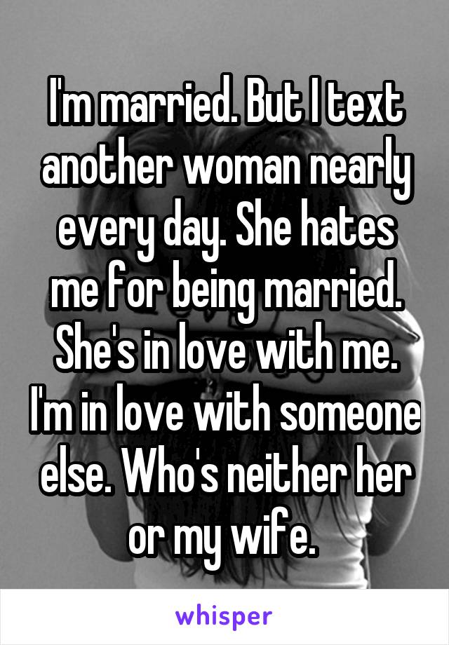 I'm married. But I text another woman nearly every day. She hates me for being married. She's in love with me. I'm in love with someone else. Who's neither her or my wife. 