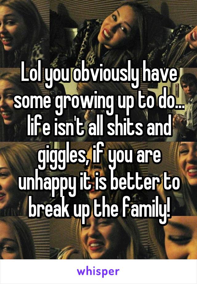 Lol you obviously have some growing up to do... life isn't all shits and giggles, if you are unhappy it is better to break up the family!