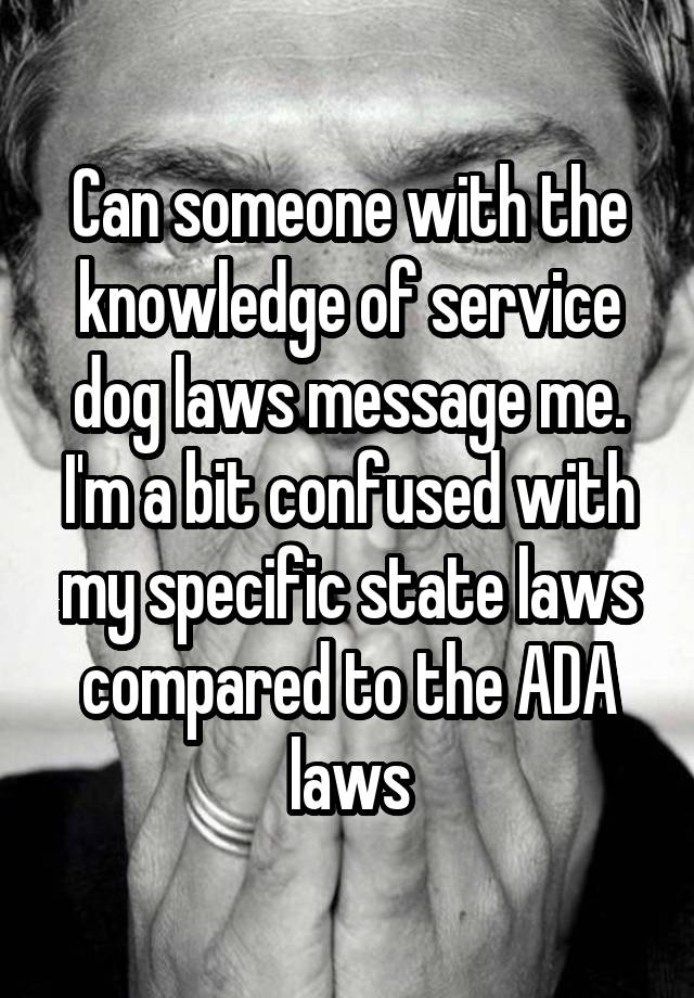 Can someone with the knowledge of service dog laws message me. I'm a bit confused with my specific state laws compared to the ADA laws