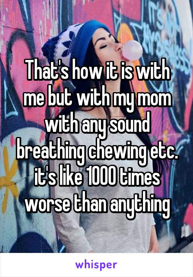 That's how it is with me but with my mom with any sound breathing chewing etc. it's like 1000 times worse than anything