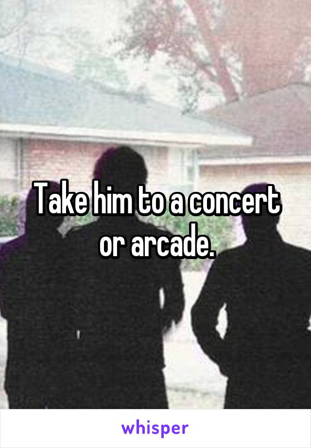 Take him to a concert or arcade.