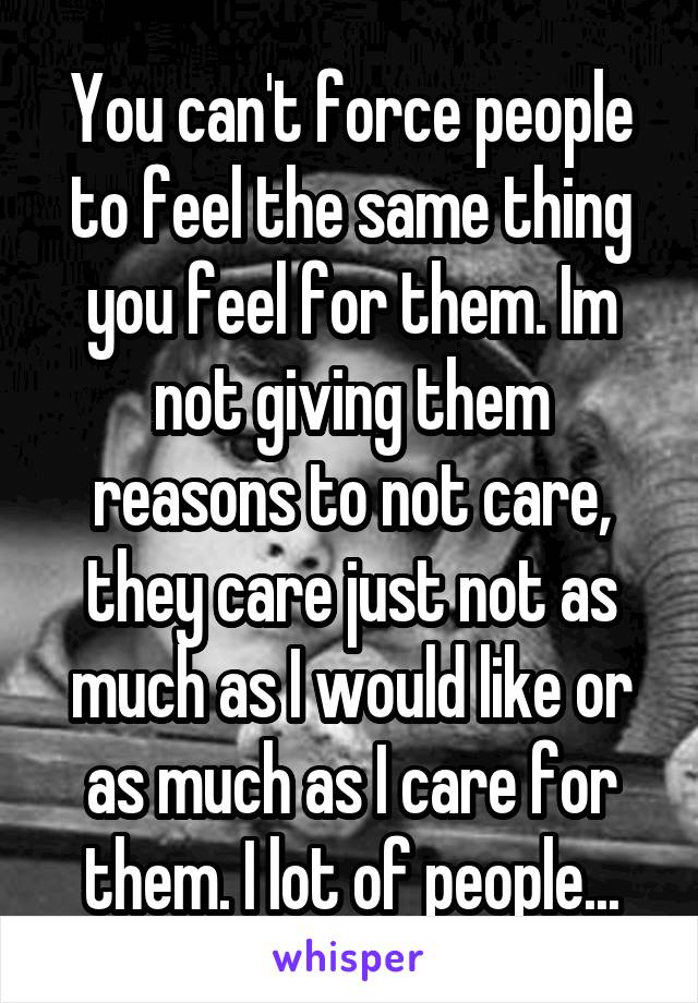 You can't force people to feel the same thing you feel for them. Im not giving them reasons to not care, they care just not as much as I would like or as much as I care for them. I lot of people...