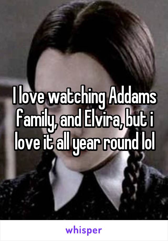 I love watching Addams family, and Elvira, but i love it all year round lol