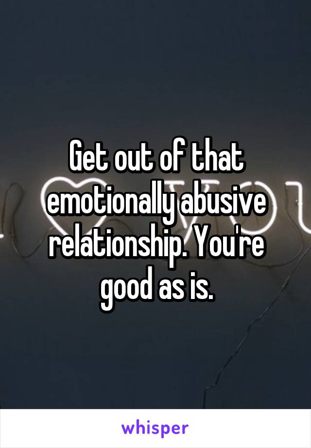 Get out of that emotionally abusive relationship. You're good as is.