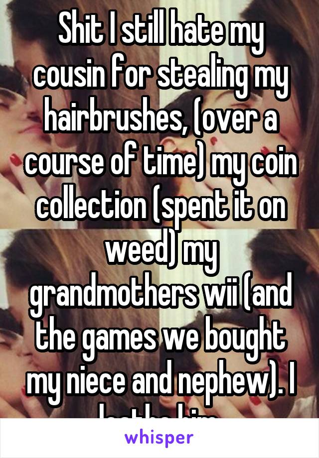 Shit I still hate my cousin for stealing my hairbrushes, (over a course of time) my coin collection (spent it on weed) my grandmothers wii (and the games we bought my niece and nephew). I loathe him.