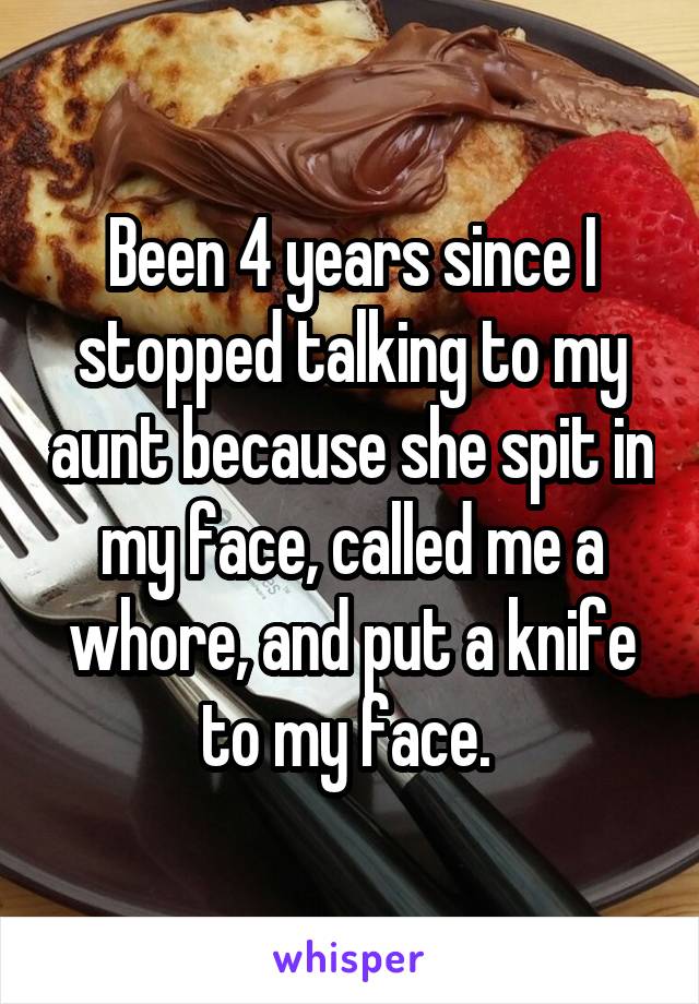 Been 4 years since I stopped talking to my aunt because she spit in my face, called me a whore, and put a knife to my face. 