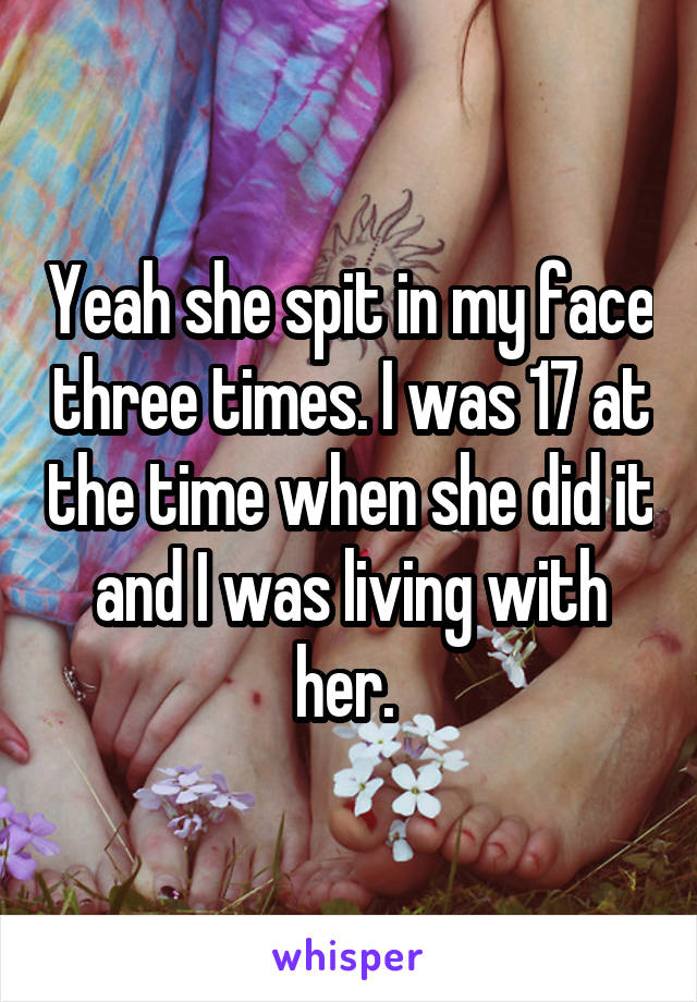 Yeah she spit in my face three times. I was 17 at the time when she did it and I was living with her. 