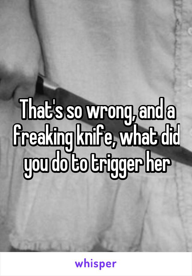 That's so wrong, and a freaking knife, what did you do to trigger her