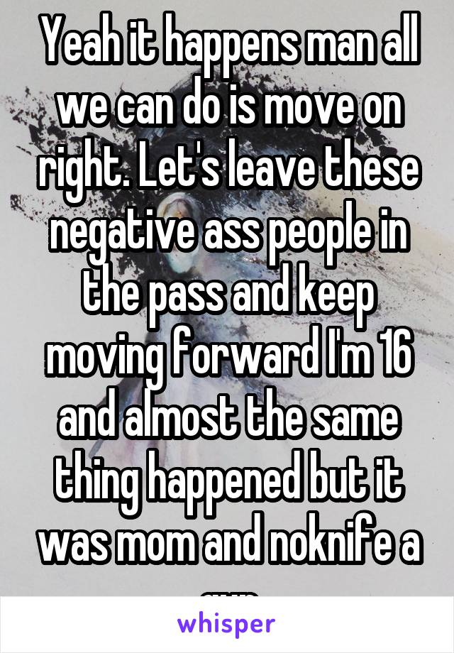Yeah it happens man all we can do is move on right. Let's leave these negative ass people in the pass and keep moving forward I'm 16 and almost the same thing happened but it was mom and noknife a gun