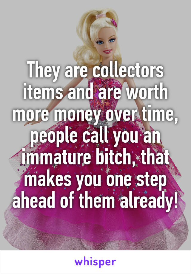 They are collectors items and are worth more money over time, people call you an immature bitch, that makes you one step ahead of them already!