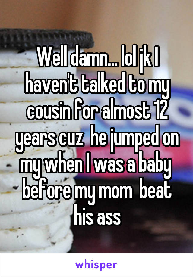 Well damn... lol jk I haven't talked to my cousin for almost 12 years cuz  he jumped on my when I was a baby  before my mom  beat his ass