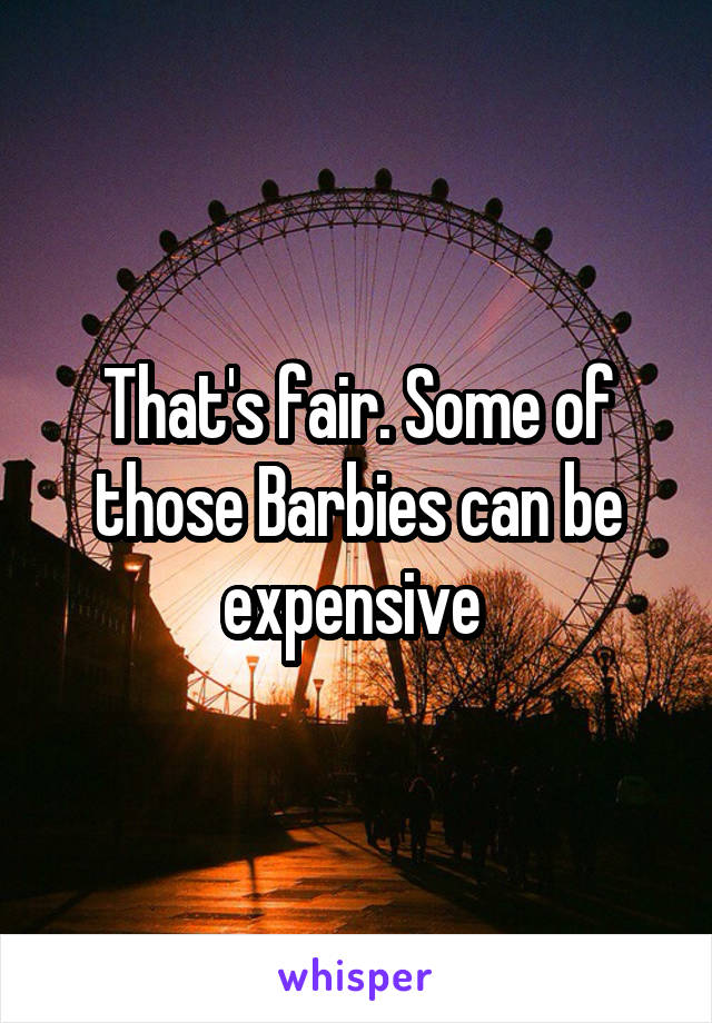 That's fair. Some of those Barbies can be expensive 