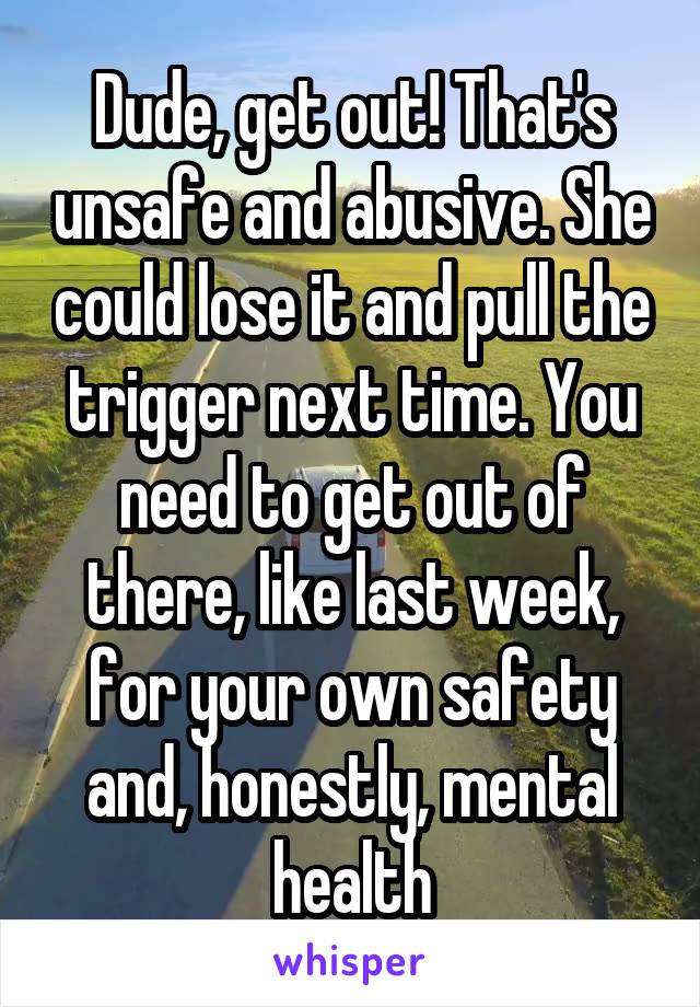 Dude, get out! That's unsafe and abusive. She could lose it and pull the trigger next time. You need to get out of there, like last week, for your own safety and, honestly, mental health