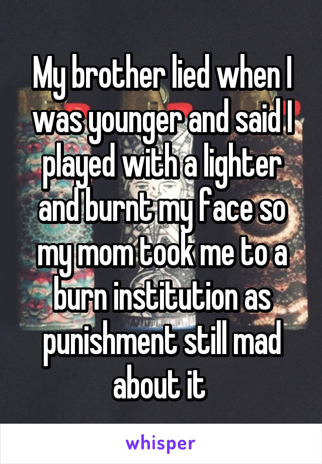 My brother lied when I was younger and said I played with a lighter and burnt my face so my mom took me to a burn institution as punishment still mad about it 