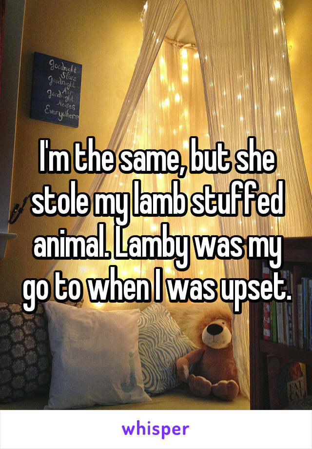 I'm the same, but she stole my lamb stuffed animal. Lamby was my go to when I was upset.