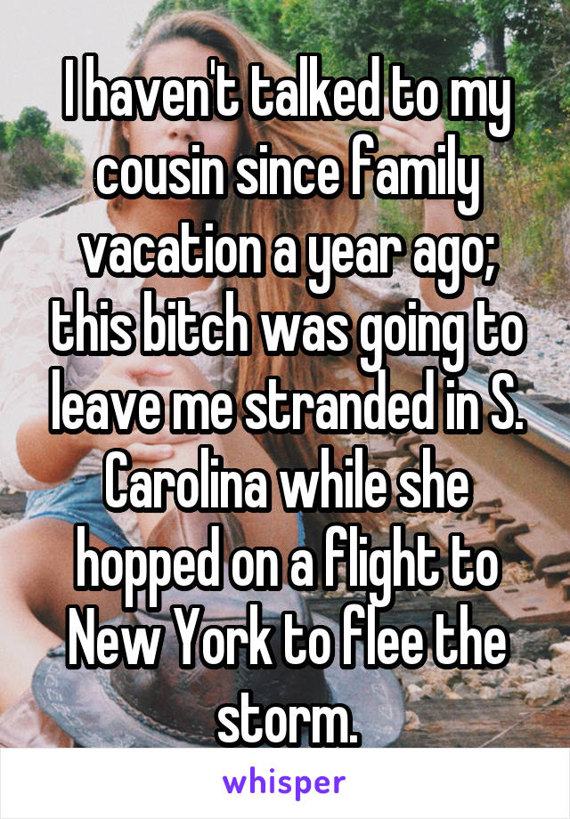 I haven't talked to my cousin since family vacation a year ago; this bitch was going to leave me stranded in S. Carolina while she hopped on a flight to New York to flee the storm.
