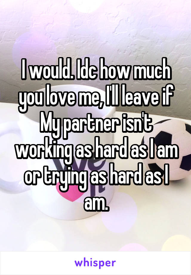 I would. Idc how much you love me, I'll leave if
My partner isn't working as hard as I am or trying as hard as I am.