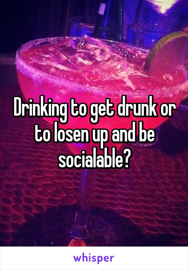 Drinking to get drunk or to losen up and be socialable?