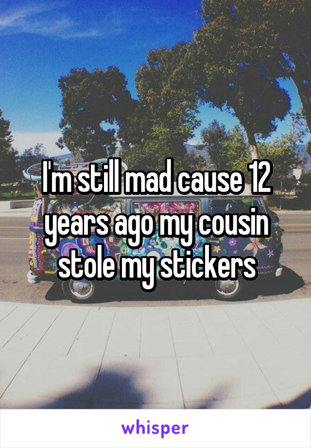 I'm still mad cause 12 years ago my cousin stole my stickers