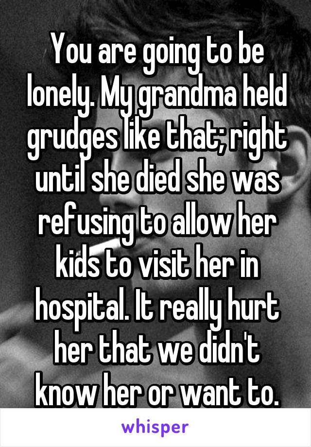 You are going to be lonely. My grandma held grudges like that; right until she died she was refusing to allow her kids to visit her in hospital. It really hurt her that we didn't know her or want to.