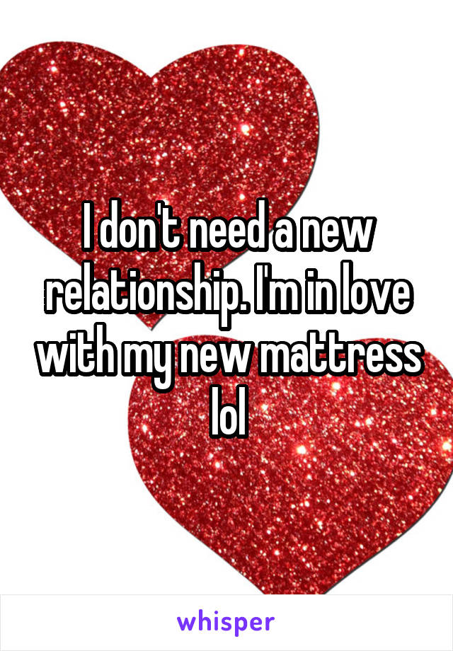 I don't need a new relationship. I'm in love with my new mattress lol
