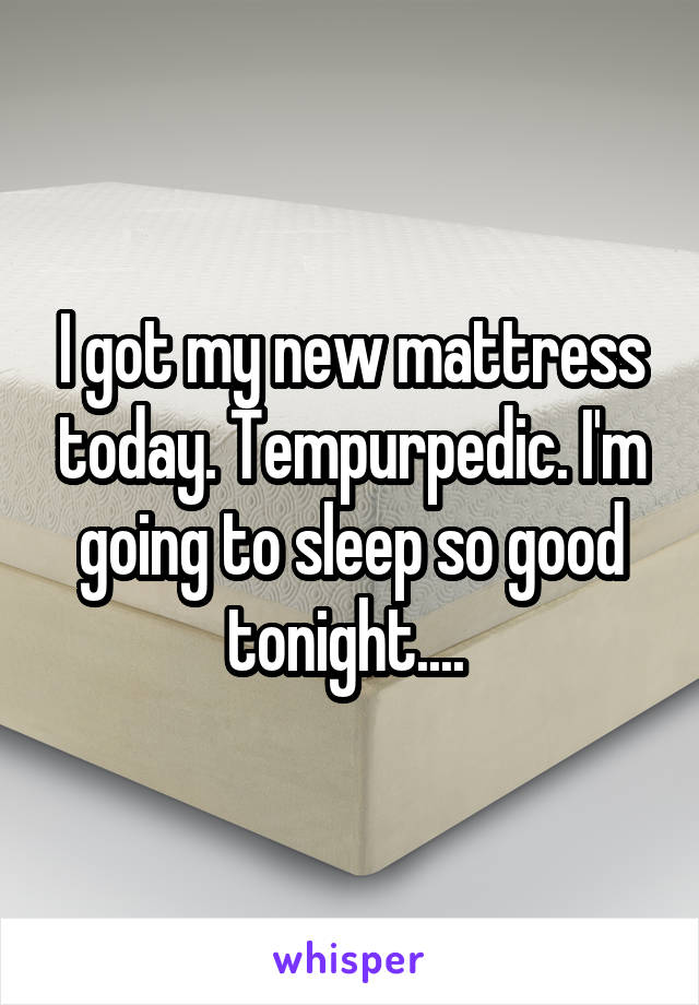 I got my new mattress today. Tempurpedic. I'm going to sleep so good tonight.... 