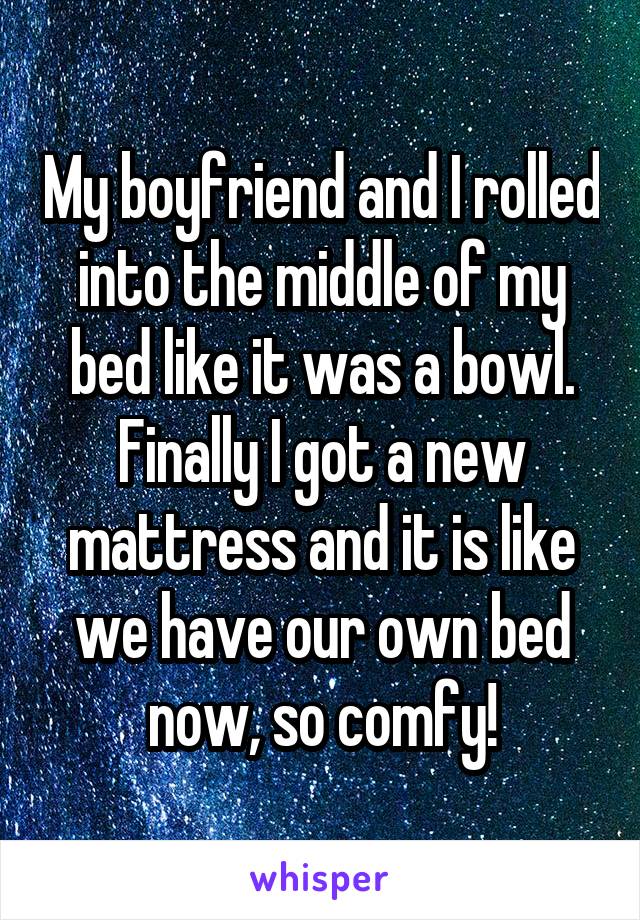 My boyfriend and I rolled into the middle of my bed like it was a bowl. Finally I got a new mattress and it is like we have our own bed now, so comfy!