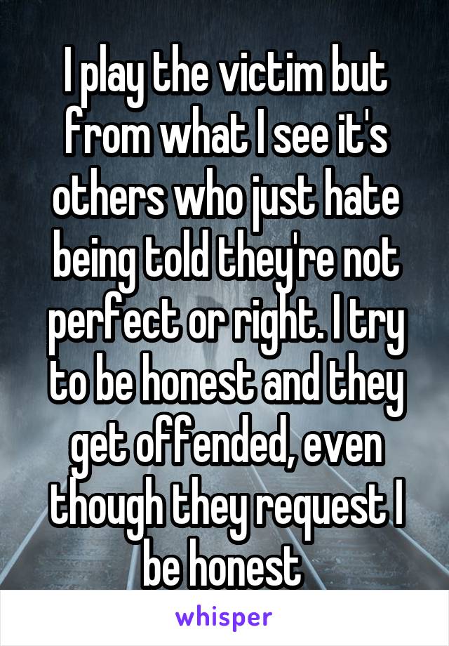 I play the victim but from what I see it's others who just hate being told they're not perfect or right. I try to be honest and they get offended, even though they request I be honest 