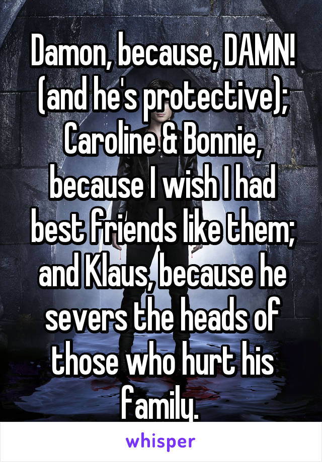 Damon, because, DAMN! (and he's protective);
Caroline & Bonnie, because I wish I had best friends like them; and Klaus, because he severs the heads of those who hurt his family. 