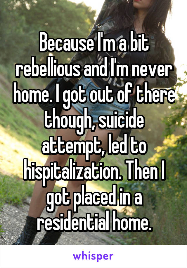 Because I'm a bit rebellious and I'm never home. I got out of there though, suicide attempt, led to hispitalization. Then I got placed in a residential home.