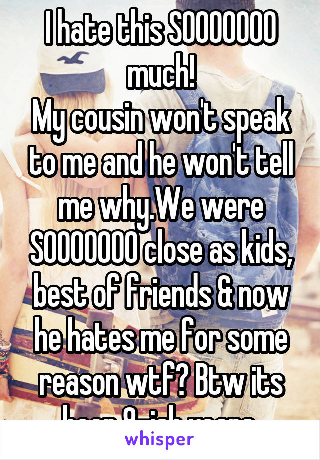 I hate this SOOOOOOO much!
My cousin won't speak to me and he won't tell me why.We were SOOOOOOO close as kids, best of friends & now he hates me for some reason wtf? Btw its been 8-ish years.