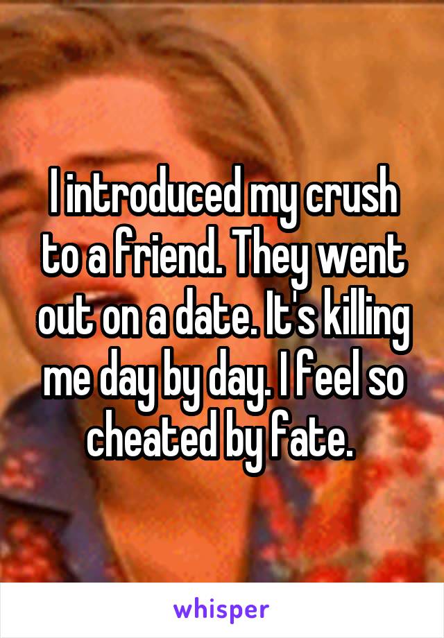 I introduced my crush to a friend. They went out on a date. It's killing me day by day. I feel so cheated by fate. 