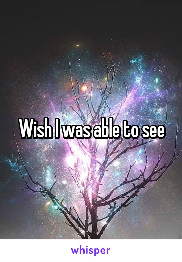 Wish I was able to see