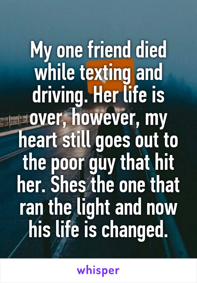 My one friend died while texting and driving. Her life is over, however, my heart still goes out to the poor guy that hit her. Shes the one that ran the light and now his life is changed.