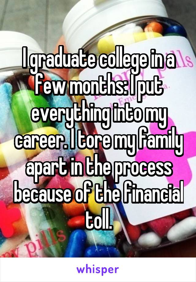 I graduate college in a few months: I put everything into my career. I tore my family apart in the process because of the financial toll.