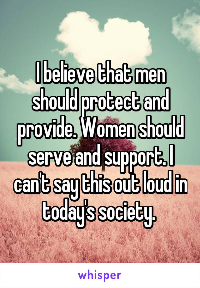 I believe that men should protect and provide. Women should serve and support. I can't say this out loud in today's society. 