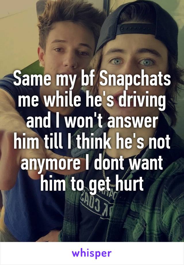 Same my bf Snapchats me while he's driving and I won't answer him till I think he's not anymore I dont want him to get hurt