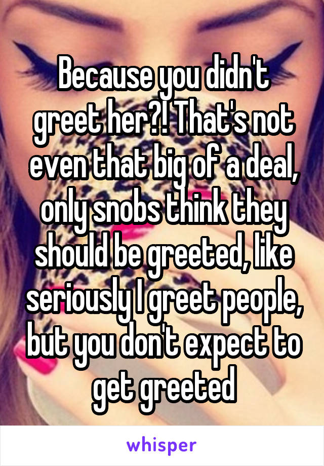 Because you didn't greet her?! That's not even that big of a deal, only snobs think they should be greeted, like seriously I greet people, but you don't expect to get greeted