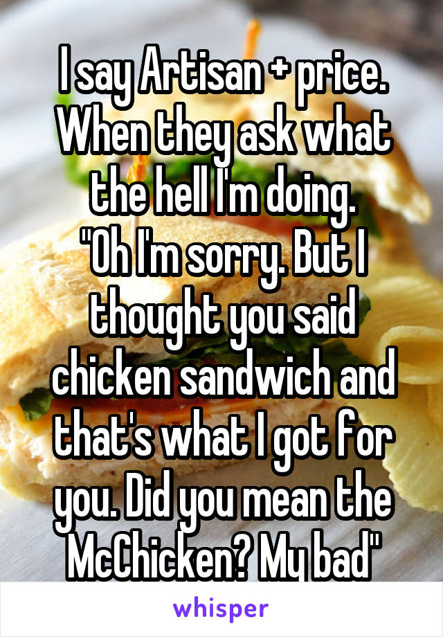 I say Artisan + price. When they ask what the hell I'm doing.
"Oh I'm sorry. But I thought you said chicken sandwich and that's what I got for you. Did you mean the McChicken? My bad"