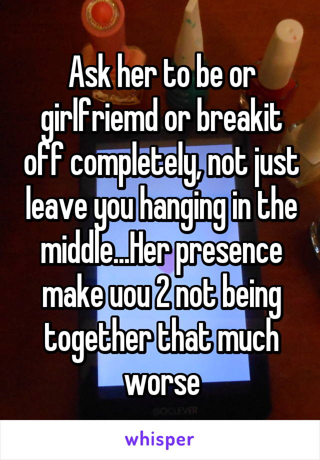 Ask her to be or girlfriemd or breakit off completely, not just leave you hanging in the middle...Her presence make uou 2 not being together that much worse