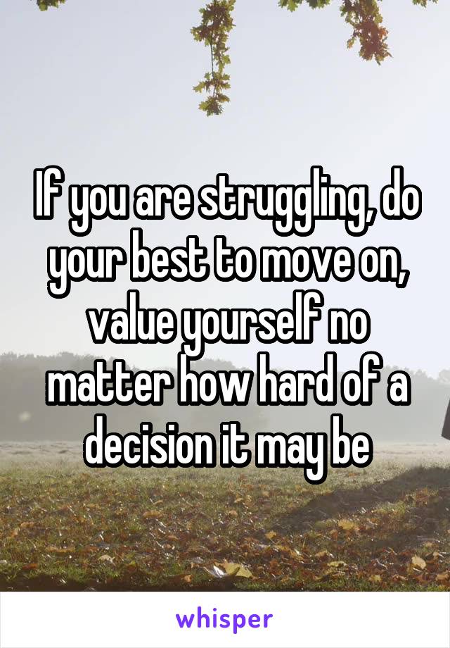 If you are struggling, do your best to move on, value yourself no matter how hard of a decision it may be