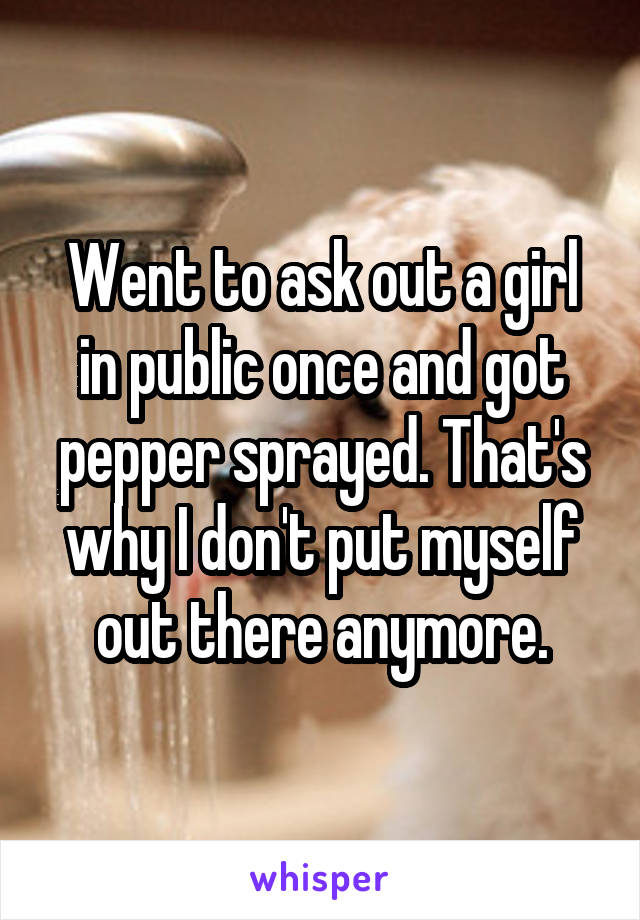 Went to ask out a girl in public once and got pepper sprayed. That's why I don't put myself out there anymore.