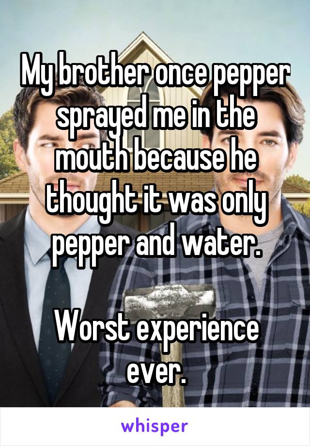 My brother once pepper sprayed me in the mouth because he thought it was only pepper and water.

Worst experience ever.
