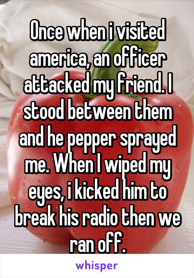 Once when i visited america, an officer attacked my friend. I stood between them and he pepper sprayed me. When I wiped my eyes, i kicked him to break his radio then we ran off.