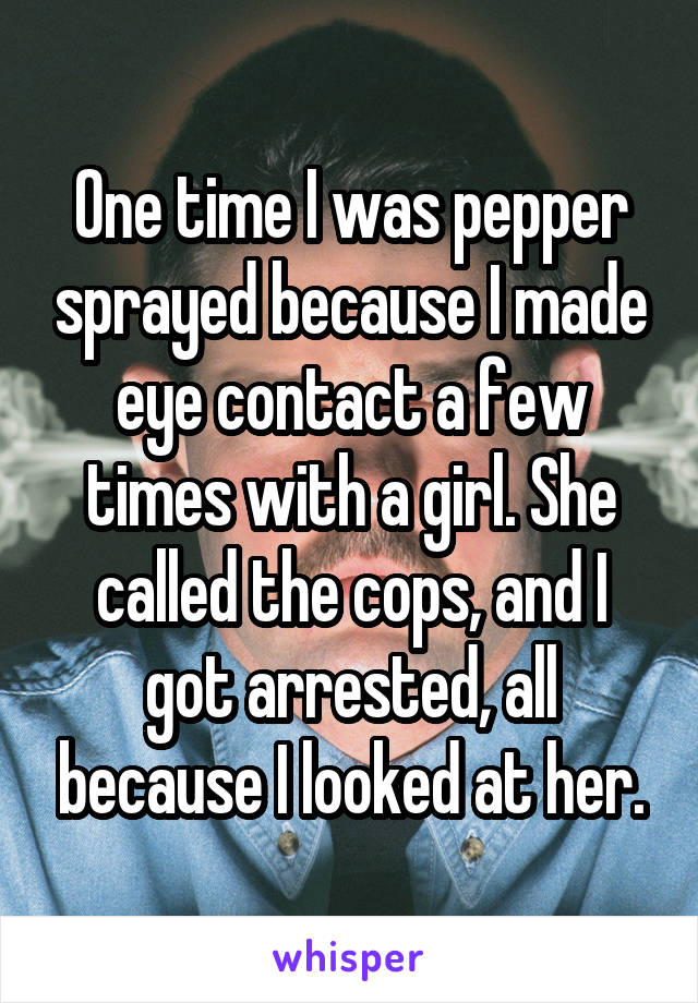 One time I was pepper sprayed because I made eye contact a few times with a girl. She called the cops, and I got arrested, all because I looked at her.