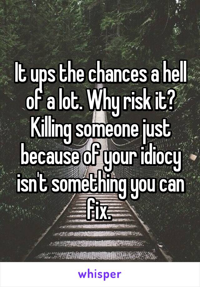 It ups the chances a hell of a lot. Why risk it? Killing someone just because of your idiocy isn't something you can fix. 