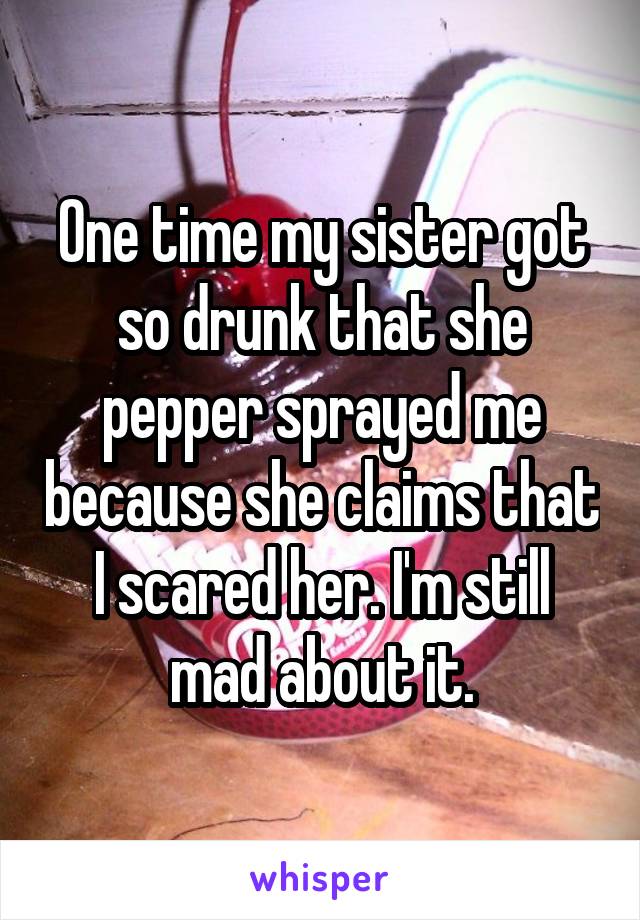 One time my sister got so drunk that she pepper sprayed me because she claims that I scared her. I'm still mad about it.