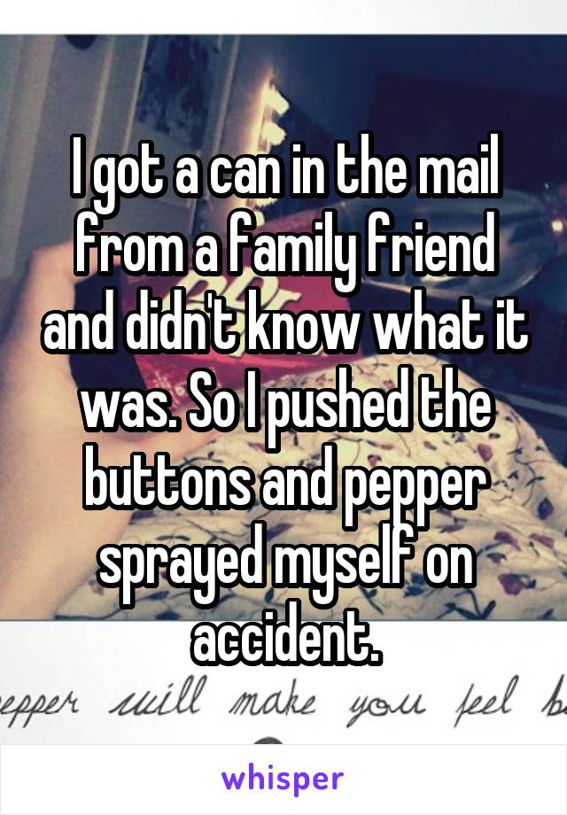 I got a can in the mail from a family friend and didn't know what it was. So I pushed the buttons and pepper sprayed myself on accident.
