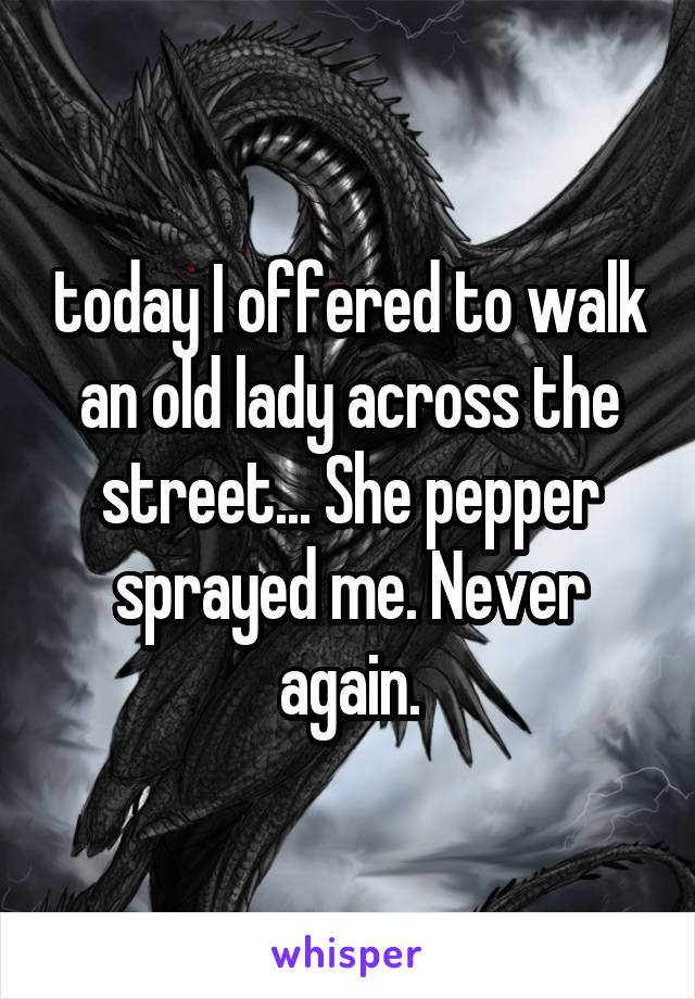 today I offered to walk an old lady across the street... She pepper sprayed me. Never again.