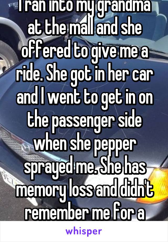 I ran into my grandma at the mall and she offered to give me a ride. She got in her car and I went to get in on the passenger side when she pepper sprayed me. She has memory loss and didn't remember me for a second.